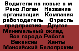 Водители на новые а/м Рено-Логан › Название организации ­ Компания-работодатель › Отрасль предприятия ­ Другое › Минимальный оклад ­ 1 - Все города Работа » Вакансии   . Ханты-Мансийский,Белоярский г.